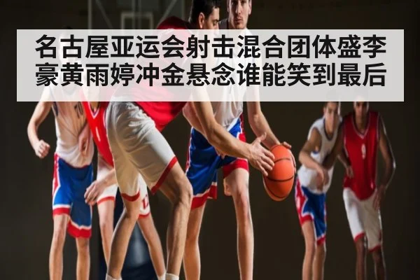 名古屋亚运会射击混合团体盛李豪黄雨婷冲金悬念谁能笑到最后